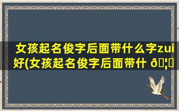 女孩起名俊字后面带什么字zui
好(女孩起名俊字后面带什 🦁 么字zui
好听)